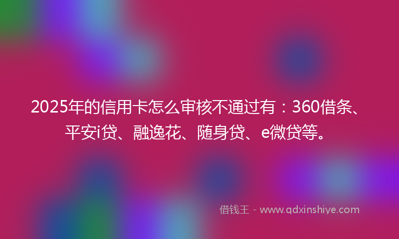 2025年的信用卡怎么审核不通过有：360借条、平安i贷、融逸花、随身贷、e微贷等。