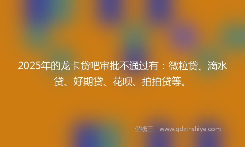 2025年的龙卡贷吧审批不通过有：微粒贷、滴水贷、好期贷、花呗、拍拍贷等。