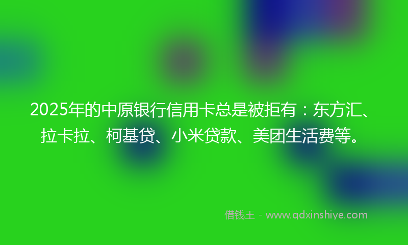 2025年的中原银行信用卡总是被拒有：东方汇、拉卡拉、柯基贷、小米贷款、美团生活费等。
