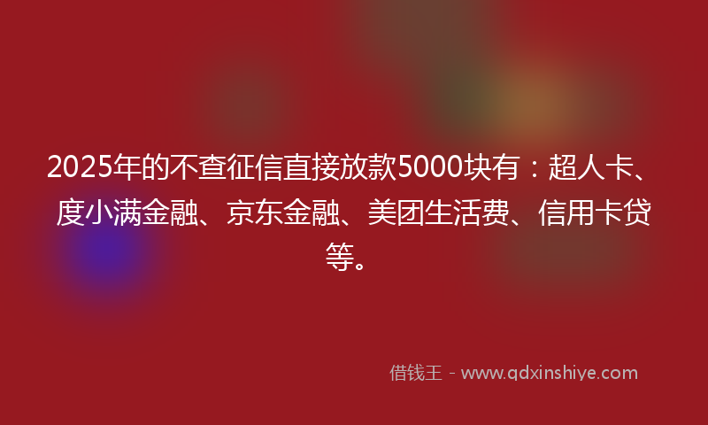 2025年的不查征信直接放款5000块有：超人卡、度小满金融、京东金融、美团生活费、信用卡贷等。