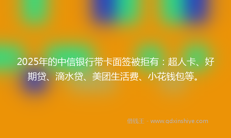 2025年的中信银行带卡面签被拒有：超人卡、好期贷、滴水贷、美团生活费、小花钱包等。