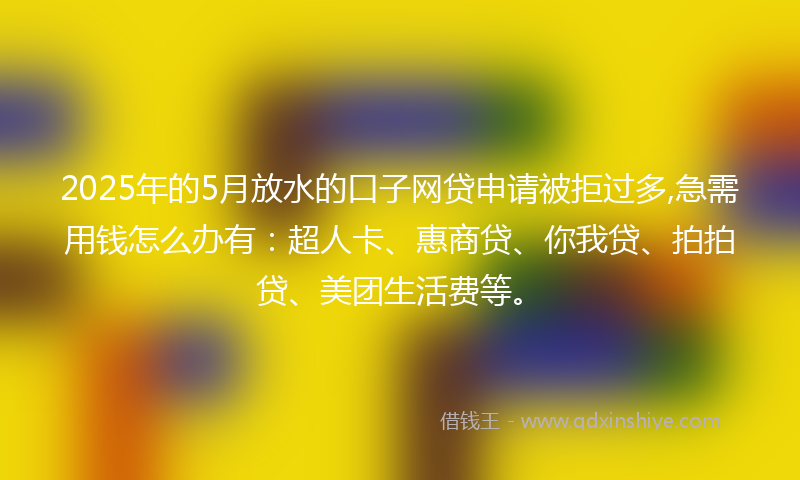 2025年的5月放水的口子网贷申请被拒过多,急需用钱怎么办有：超人卡、惠商贷、你我贷、拍拍贷、美团生活费等。
