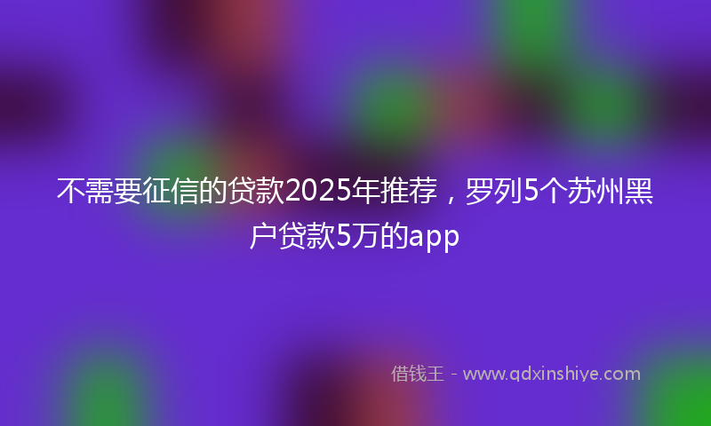 不需要征信的贷款2025年推荐，罗列5个苏州黑户贷款5万的app