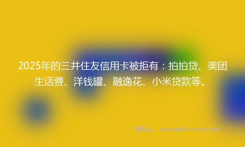 2025年的三井住友信用卡被拒有：拍拍贷、美团生活费、洋钱罐、融逸花、小米贷款等。