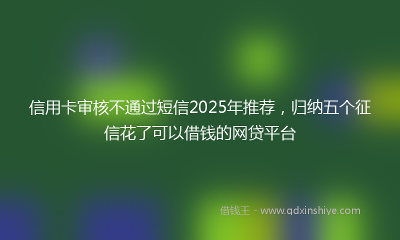 信用卡审核不通过短信2025年推荐，归纳五个征信花了可以借钱的网贷平台