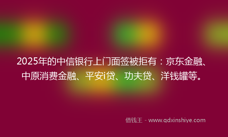 2025年的中信银行上门面签被拒有：京东金融、中原消费金融、平安i贷、功夫贷、洋钱罐等。