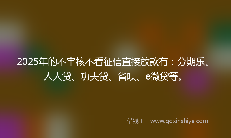 2025年的不审核不看征信直接放款有：分期乐、人人贷、功夫贷、省呗、e微贷等。