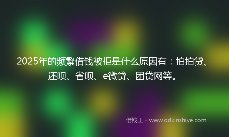 2025年的频繁借钱被拒是什么原因有：拍拍贷、还呗、省呗、e微贷、团贷网等。