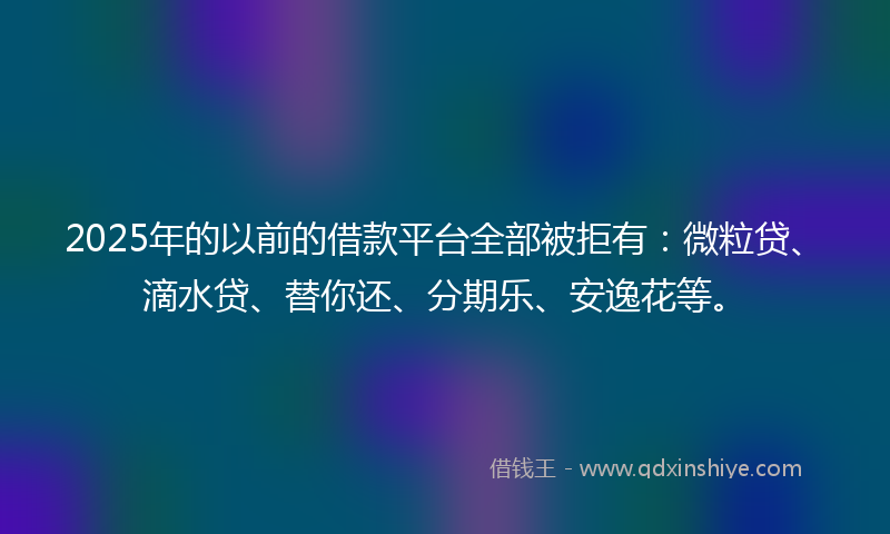 2025年的以前的借款平台全部被拒有：微粒贷、滴水贷、替你还、分期乐、安逸花等。