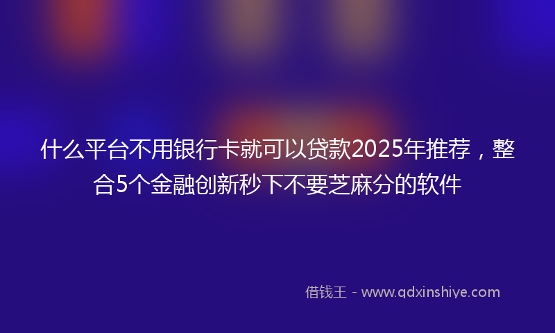 什么平台不用银行卡就可以贷款2025年推荐，整合5个金融创新秒下不要芝麻分的软件