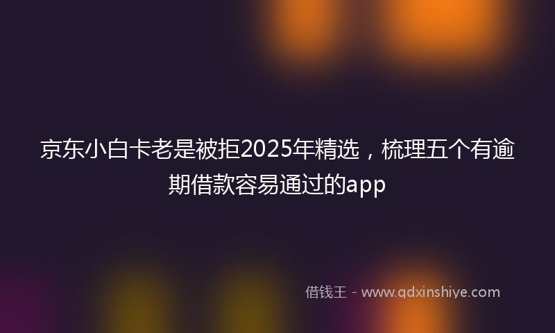 京东小白卡老是被拒2025年精选，梳理五个有逾期借款容易通过的app