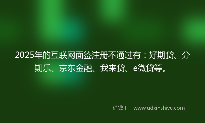 2025年的互联网面签注册不通过有：好期贷、分期乐、京东金融、我来贷、e微贷等。