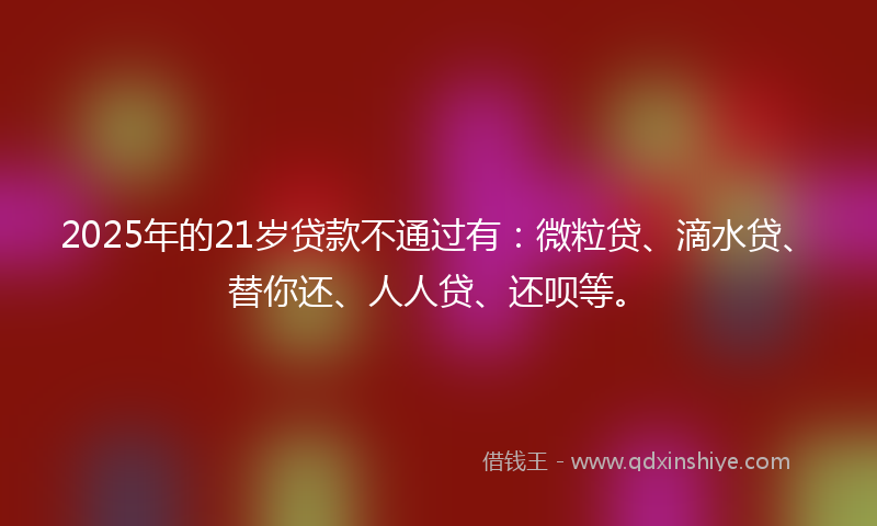 2025年的21岁贷款不通过有：微粒贷、滴水贷、替你还、人人贷、还呗等。
