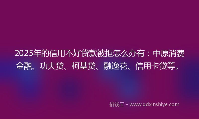 2025年的信用不好贷款被拒怎么办有：中原消费金融、功夫贷、柯基贷、融逸花、信用卡贷等。