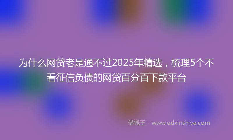 为什么网贷老是通不过2025年精选，梳理5个不看征信负债的网贷百分百下款平台