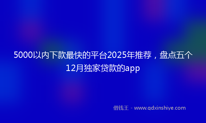 5000以内下款最快的平台2025年推荐，盘点五个12月独家贷款的app