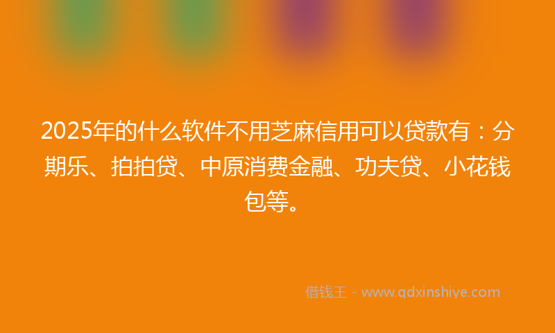 2025年的什么软件不用芝麻信用可以贷款有：分期乐、拍拍贷、中原消费金融、功夫贷、小花钱包等。