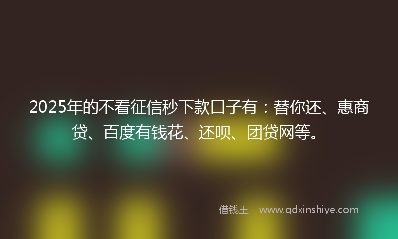 2025年的不看征信秒下款口子有：替你还、惠商贷、百度有钱花、还呗、团贷网等。