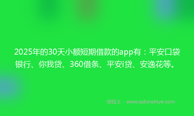 2025年的30天小额短期借款的app有：平安口袋银行、你我贷、360借条、平安i贷、安逸花等。
