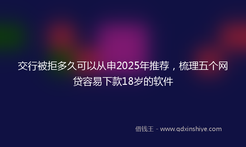 交行被拒多久可以从申2025年推荐，梳理五个网贷容易下款18岁的软件