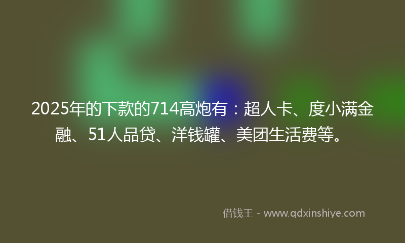 2025年的下款的714高炮有：超人卡、度小满金融、51人品贷、洋钱罐、美团生活费等。