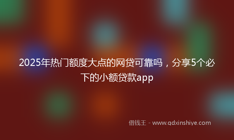 2025年热门额度大点的网贷可靠吗，分享5个必下的小额贷款app