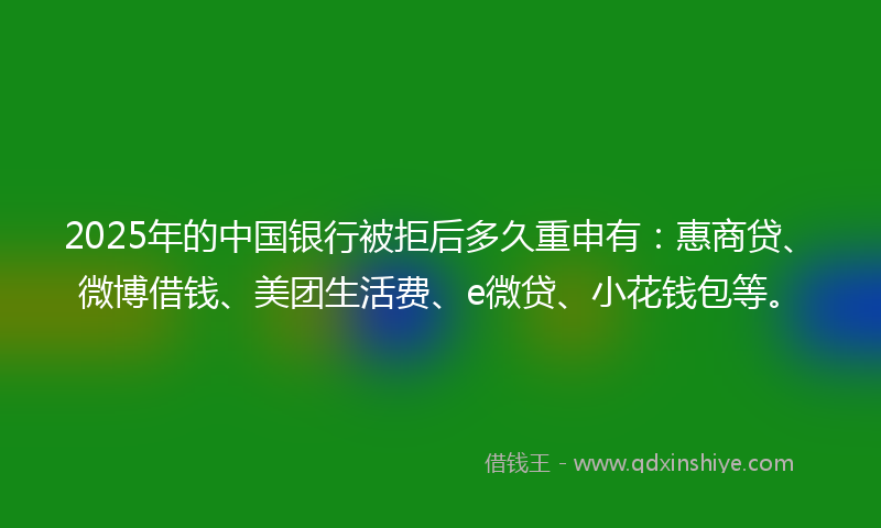 2025年的中国银行被拒后多久重申有：惠商贷、微博借钱、美团生活费、e微贷、小花钱包等。