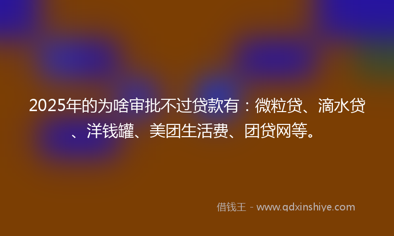 2025年的为啥审批不过贷款有：微粒贷、滴水贷、洋钱罐、美团生活费、团贷网等。