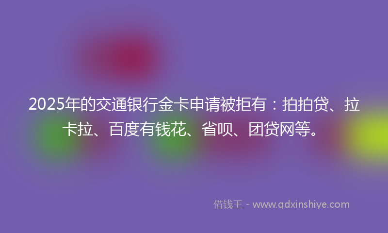 2025年的交通银行金卡申请被拒有：拍拍贷、拉卡拉、百度有钱花、省呗、团贷网等。