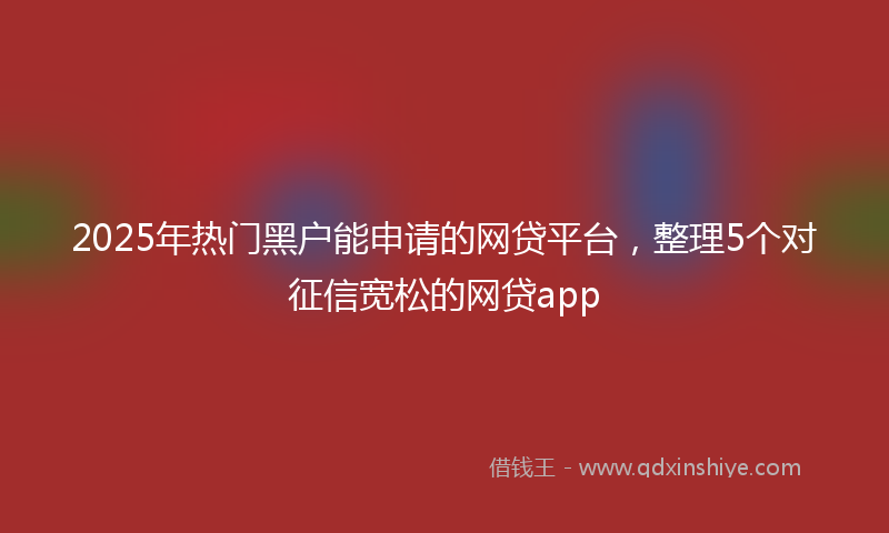 2025年热门黑户能申请的网贷平台，整理5个对征信宽松的网贷app