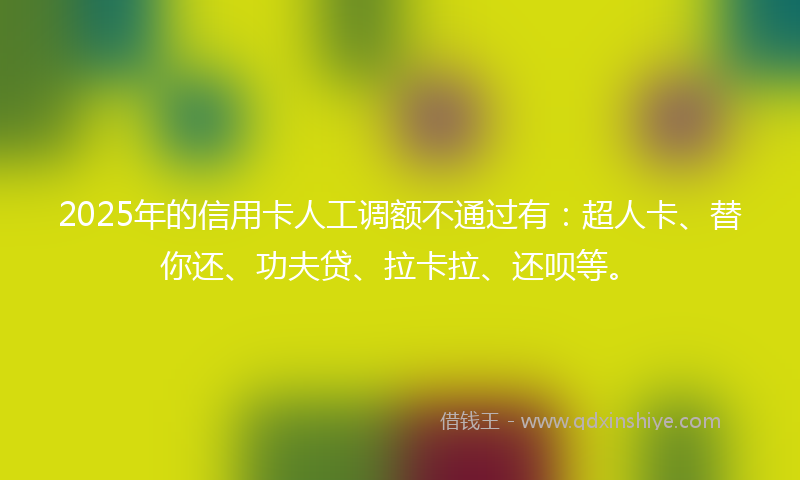 2025年的信用卡人工调额不通过有:超人卡、替你还、功夫贷、拉卡拉、还呗等。