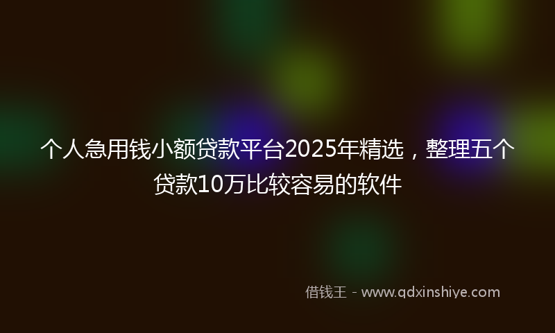 个人急用钱小额贷款平台2025年精选，整理五个贷款10万比较容易的软件