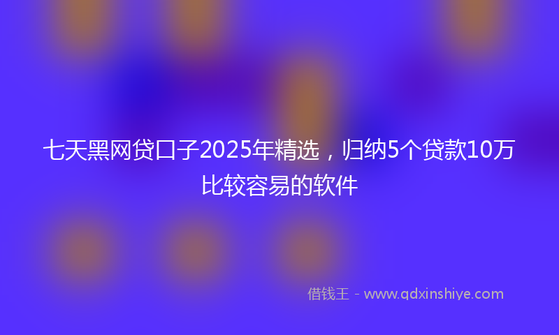 七天黑网贷口子2025年精选，归纳5个贷款10万比较容易的软件