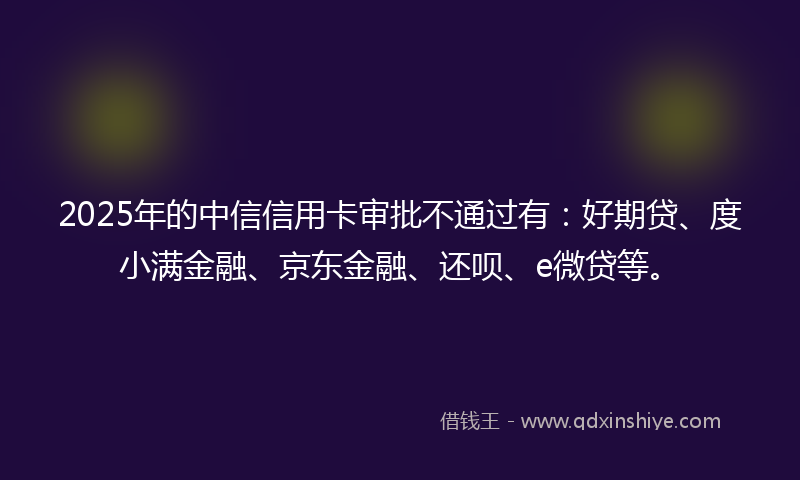 2025年的中信信用卡审批不通过有：好期贷、度小满金融、京东金融、还呗、e微贷等。