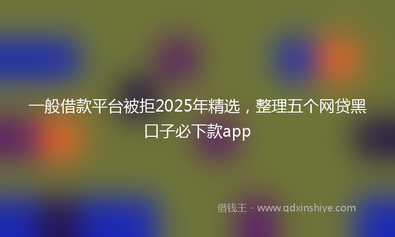 一般借款平台被拒2025年精选，整理五个网贷黑口子必下款app