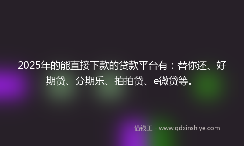 2025年的能直接下款的贷款平台有：替你还、好期贷、分期乐、拍拍贷、e微贷等。