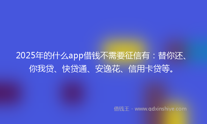 2025年的什么app借钱不需要征信有：替你还、你我贷、快贷通、安逸花、信用卡贷等。