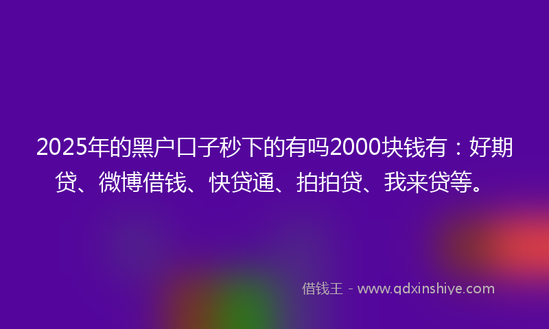 2025年的黑户口子秒下的有吗2000块钱有：好期贷、微博借钱、快贷通、拍拍贷、我来贷等。