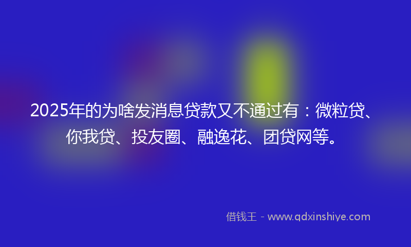 2025年的为啥发消息贷款又不通过有：微粒贷、你我贷、投友圈、融逸花、团贷网等。