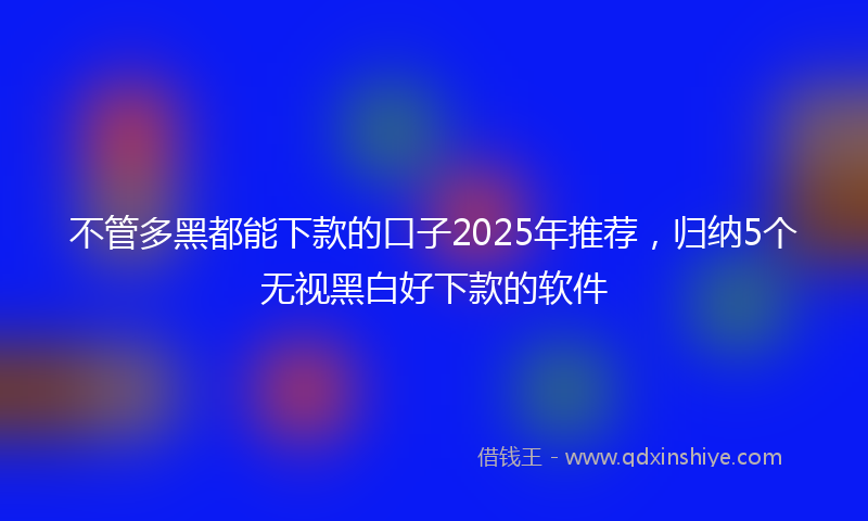 不管多黑都能下款的口子2025年推荐，归纳5个无视黑白好下款的软件