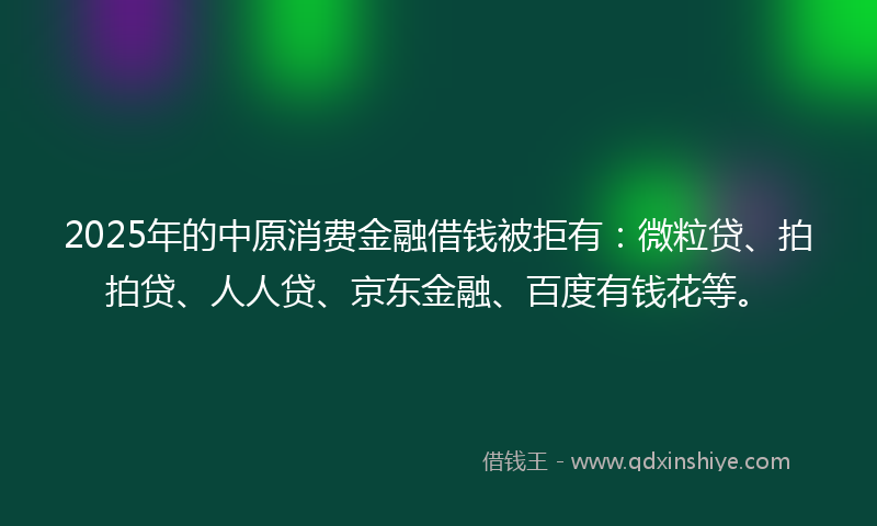2025年的中原消费金融借钱被拒有：微粒贷、拍拍贷、人人贷、京东金融、百度有钱花等。