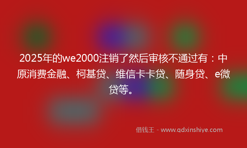 2025年的we2000注销了然后审核不通过有：中原消费金融、柯基贷、维信卡卡贷、随身贷、e微贷等。