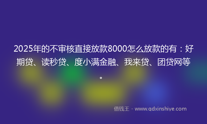2025年的不审核直接放款8000怎么放款的有：好期贷、读秒贷、度小满金融、我来贷、团贷网等。