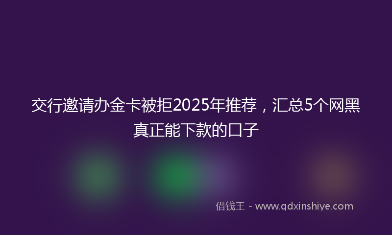交行邀请办金卡被拒2025年推荐，汇总5个网黑真正能下款的口子
