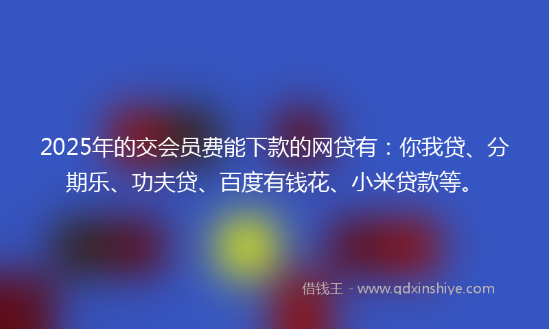 2025年的交会员费能下款的网贷有：你我贷、分期乐、功夫贷、百度有钱花、小米贷款等。