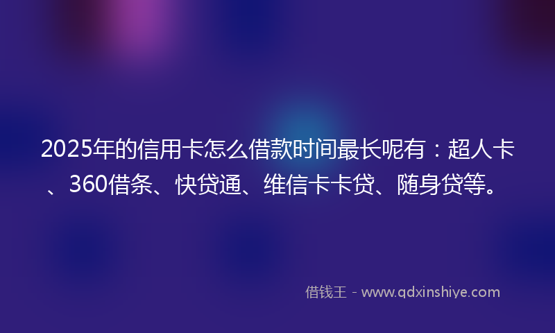2025年的信用卡怎么借款时间最长呢有：超人卡、360借条、快贷通、维信卡卡贷、随身贷等。