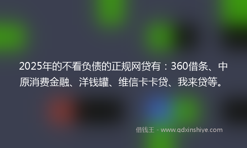 2025年的不看负债的正规网贷有：360借条、中原消费金融、洋钱罐、维信卡卡贷、我来贷等。