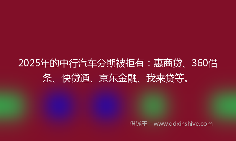 2025年的中行汽车分期被拒有：惠商贷、360借条、快贷通、京东金融、我来贷等。