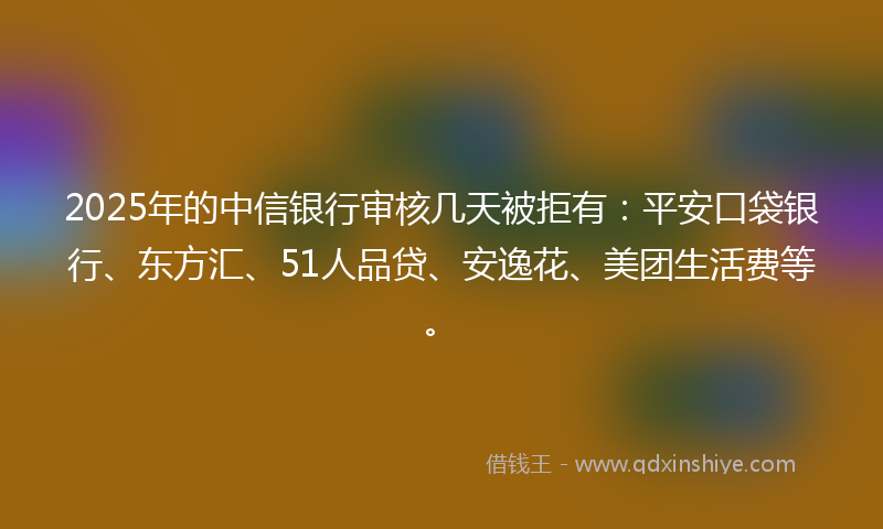 2025年的中信银行审核几天被拒有：平安口袋银行、东方汇、51人品贷、安逸花、美团生活费等。