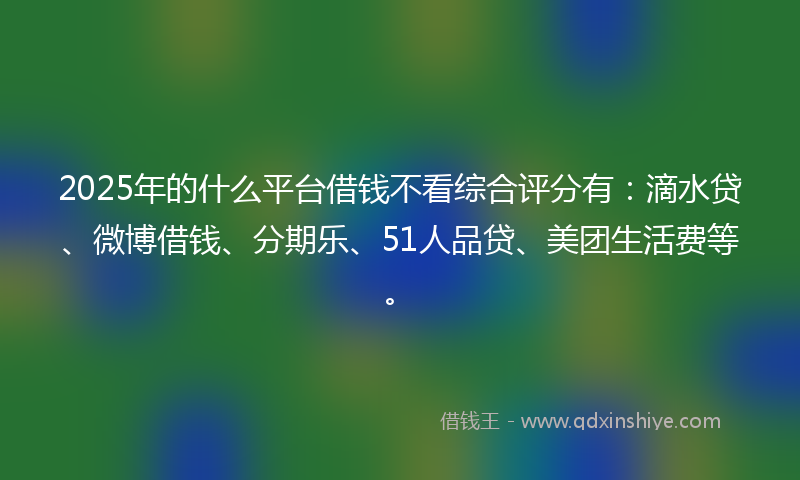 2025年的什么平台借钱不看综合评分有：滴水贷、微博借钱、分期乐、51人品贷、美团生活费等。